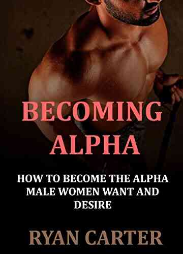 Becoming Alpha: How To Become The Alpha Male Women Want And Desire