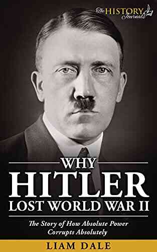 WHY HITLER LOST WORLD WAR II: The Story Of How Absolute Power Corrupts Absolutely (THE WW2 HISTORY JOURNALS)